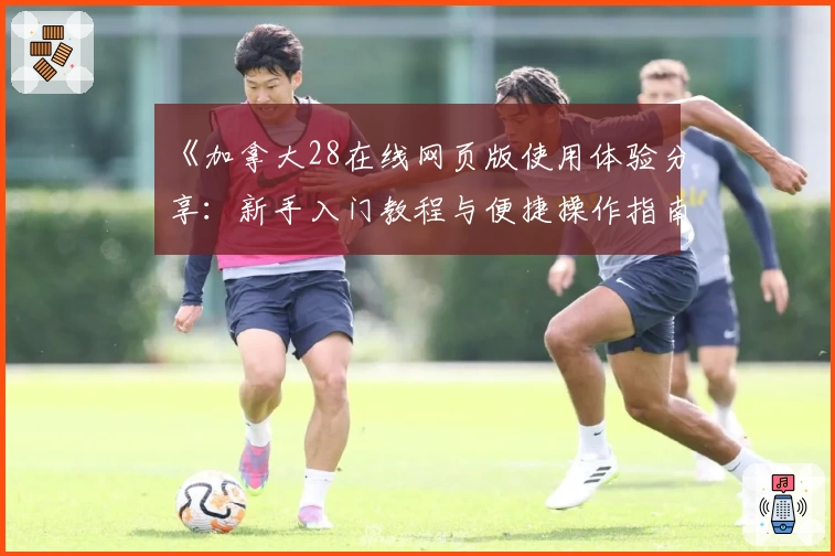 《加拿大28在线网页版使用体验分享：新手入门教程与便捷操作指南》