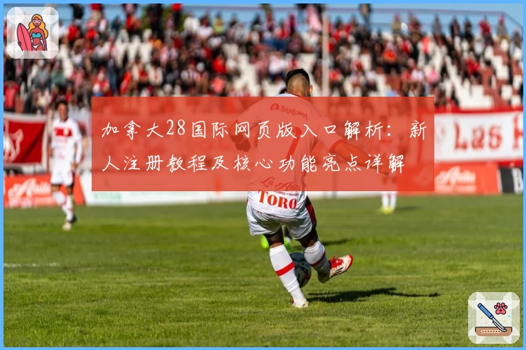 加拿大28国际网页版入口解析：新人注册教程及核心功能亮点详解