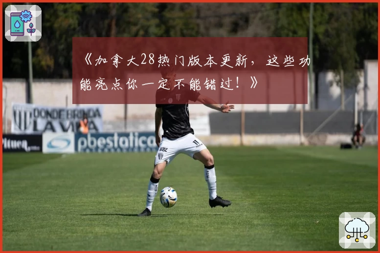 《加拿大28热门版本更新，这些功能亮点你一定不能错过！》