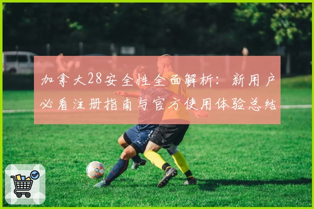 加拿大28安全性全面解析：新用户必看注册指南与官方使用体验总结