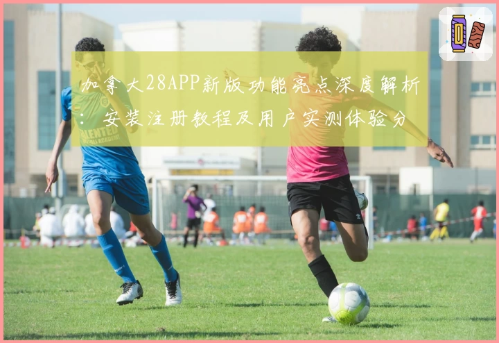 加拿大28APP新版功能亮点深度解析：安装注册教程及用户实测体验分享