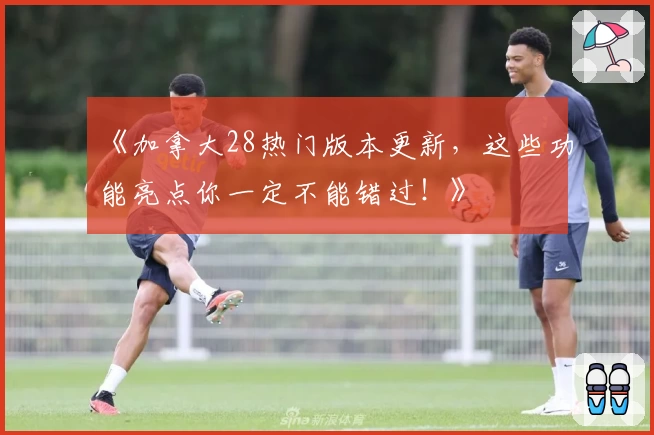 《加拿大28热门版本更新，这些功能亮点你一定不能错过！》