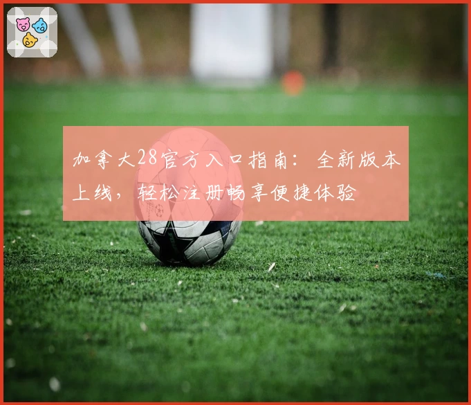 加拿大28官方入口指南：全新版本上线，轻松注册畅享便捷体验