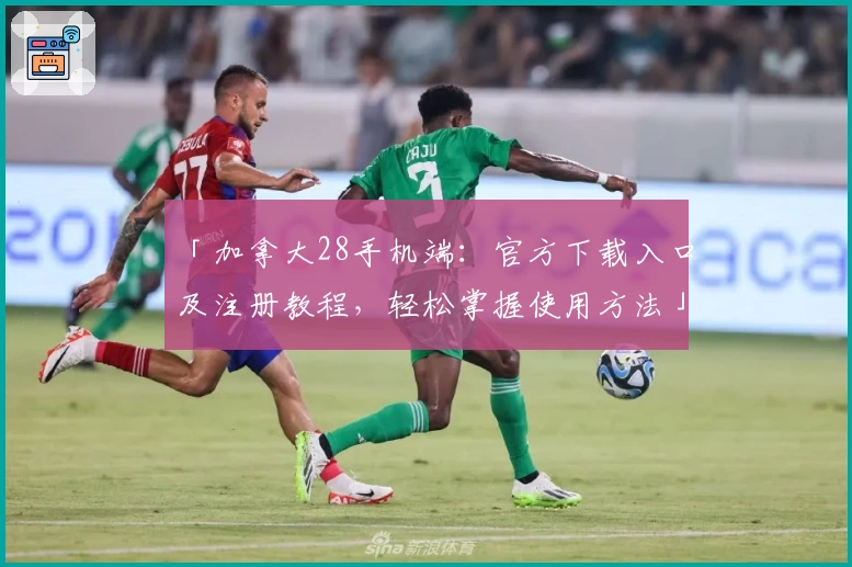 「加拿大28手机端：官方下载入口及注册教程，轻松掌握使用方法」