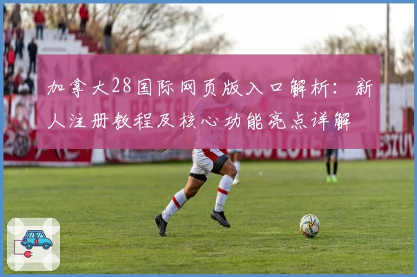 加拿大28国际网页版入口解析：新人注册教程及核心功能亮点详解