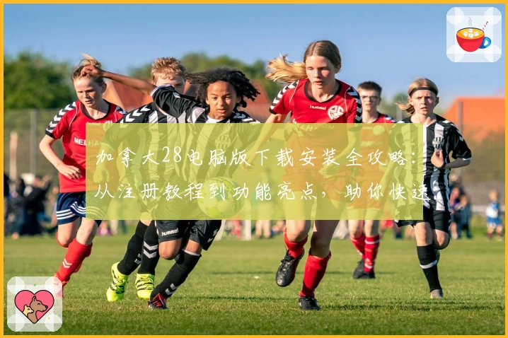 加拿大28电脑版下载安装全攻略：从注册教程到功能亮点，助你快速上手