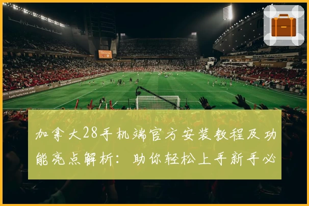 加拿大28手机端官方安装教程及功能亮点解析：助你轻松上手新手必读