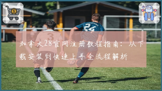 加拿大28官网注册教程指南:从下载安装到快速上手全流程解析