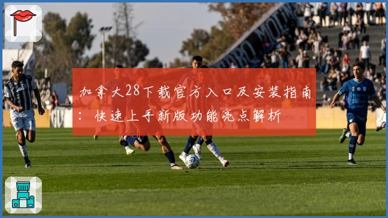 加拿大28下载官方入口及安装指南：快速上手新版功能亮点解析